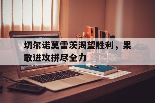 开云体育登录-切尔诺莫雷茨渴望胜利，果敢进攻拼尽全力的简单介绍